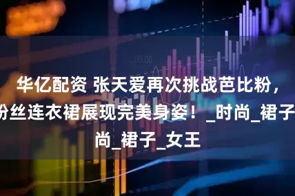 华亿配资 张天爱再次挑战芭比粉，身穿粉丝连衣裙展现完美身姿！_时尚_裙子_女王