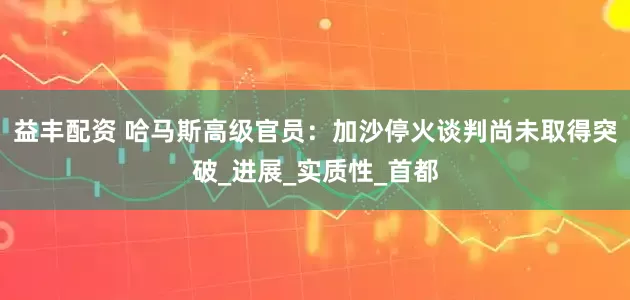 益丰配资 哈马斯高级官员：加沙停火谈判尚未取得突破_进展_实质性_首都