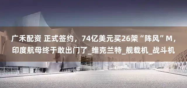 广禾配资 正式签约，74亿美元买26架“阵风”M，印度航母终于敢出门了_维克兰特_舰载机_战斗机