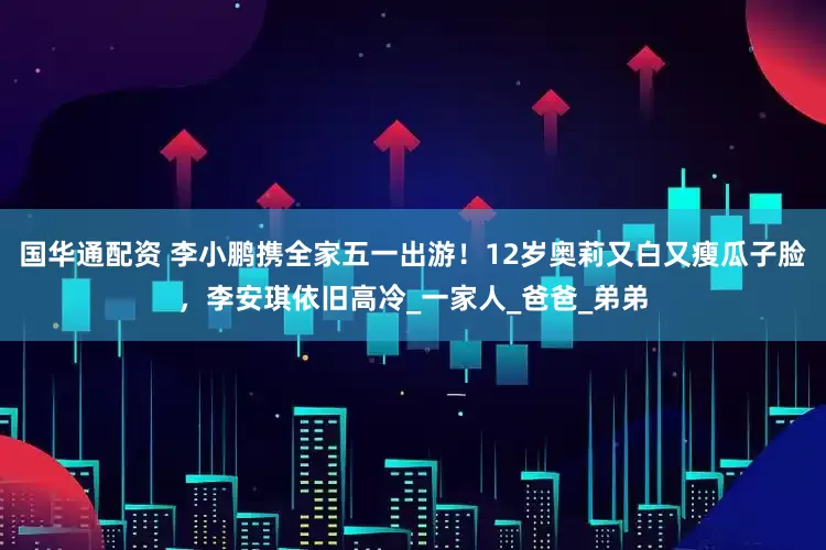 国华通配资 李小鹏携全家五一出游！12岁奥莉又白又瘦瓜子脸，李安琪依旧高冷_一家人_爸爸_弟弟
