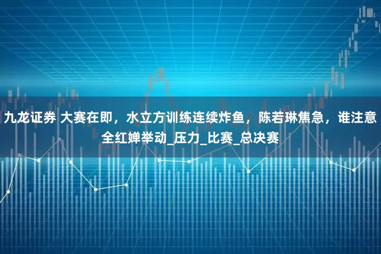 九龙证券 大赛在即，水立方训练连续炸鱼，陈若琳焦急，谁注意全红婵举动_压力_比赛_总决赛