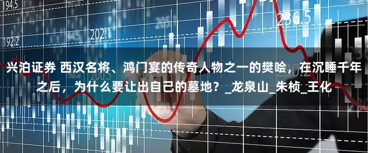 兴泊证券 西汉名将、鸿门宴的传奇人物之一的樊哙，在沉睡千年之后，为什么要让出自己的墓地？_龙泉山_朱桢_王化