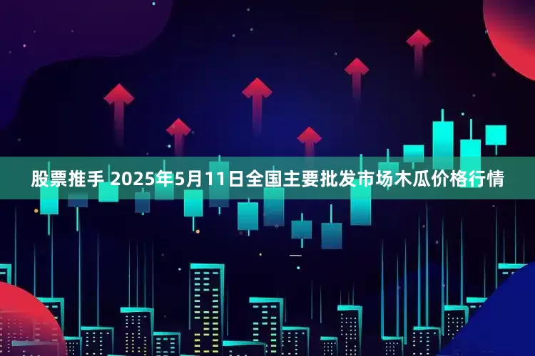 股票推手 2025年5月11日全国主要批发市场木瓜价格行情