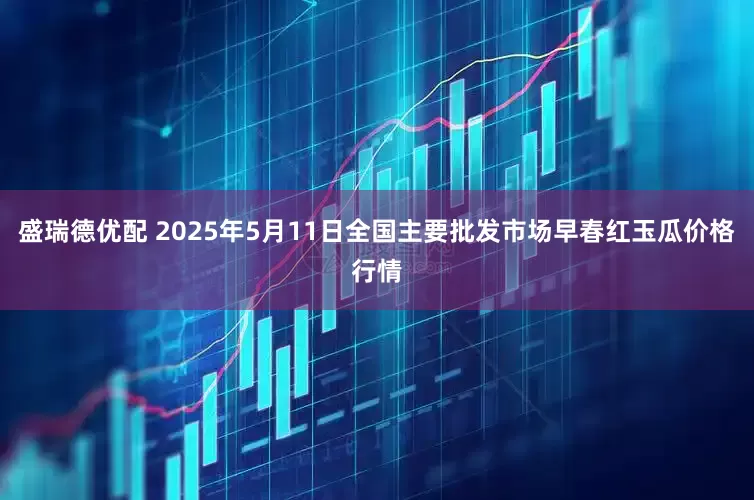 盛瑞德优配 2025年5月11日全国主要批发市场早春红玉瓜价格行情