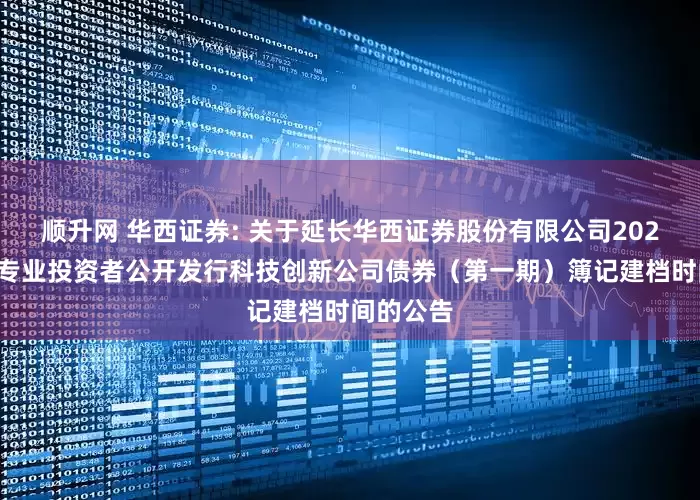 顺升网 华西证券: 关于延长华西证券股份有限公司2025年面向专业投资者公开发行科技创新公司债券（第一期）簿记建档时间的公告
