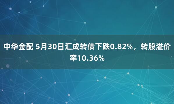 中华金配 5月30日汇成转债下跌0.82%，转股溢价率10.36%