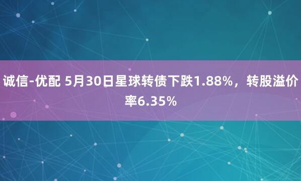 诚信-优配 5月30日星球转债下跌1.88%，转股溢价率6.35%