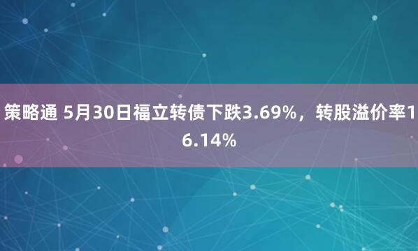 策略通 5月30日福立转债下跌3.69%，转股溢价率16.14%