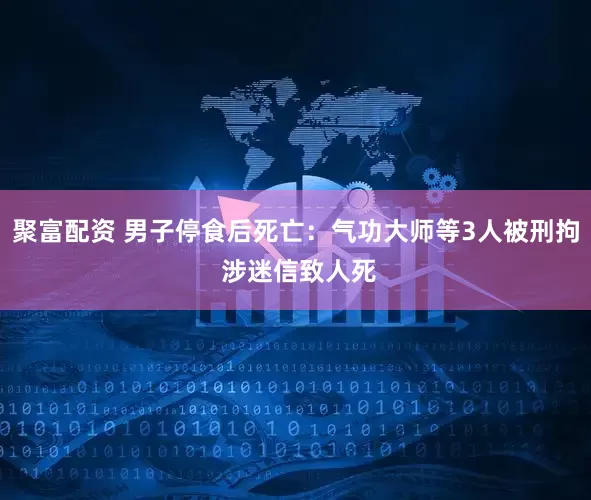 聚富配资 男子停食后死亡：气功大师等3人被刑拘 涉迷信致人死