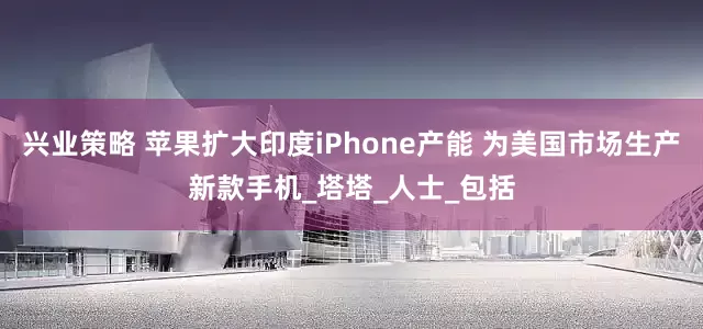兴业策略 苹果扩大印度iPhone产能 为美国市场生产新款手机_塔塔_人士_包括