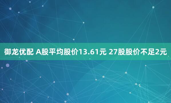 御龙优配 A股平均股价13.61元 27股股价不足2元