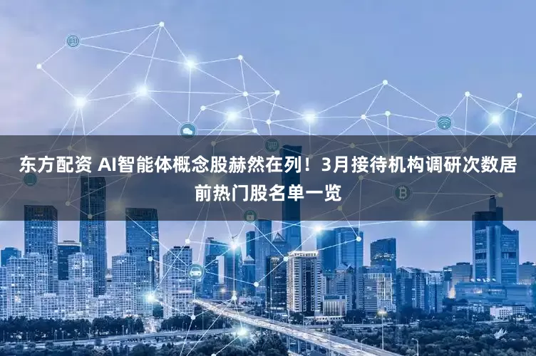 东方配资 AI智能体概念股赫然在列！3月接待机构调研次数居前热门股名单一览