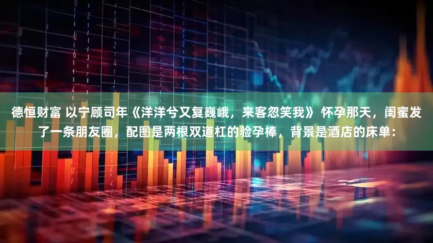 德恒财富 以宁顾司年《洋洋兮又复巍峨，来客忽笑我》 怀孕那天，闺蜜发了一条朋友圈，配图是两根双道杠的验孕棒，背景是酒店的床单：